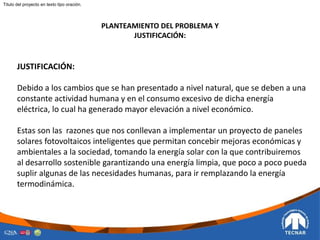 PLANTEAMIENTO DEL PROBLEMA Y
JUSTIFICACIÓN:
JUSTIFICACIÓN:
Debido a los cambios que se han presentado a nivel natural, que se deben a una
constante actividad humana y en el consumo excesivo de dicha energía
eléctrica, lo cual ha generado mayor elevación a nivel económico.
Estas son las razones que nos conllevan a implementar un proyecto de paneles
solares fotovoltaicos inteligentes que permitan concebir mejoras económicas y
ambientales a la sociedad, tomando la energía solar con la que contribuiremos
al desarrollo sostenible garantizando una energía limpia, que poco a poco pueda
suplir algunas de las necesidades humanas, para ir remplazando la energía
termodinámica.
Titulo del proyecto en texto tipo oración.
 