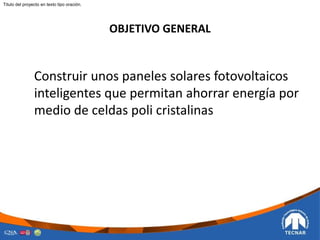 OBJETIVO GENERAL
Construir unos paneles solares fotovoltaicos
inteligentes que permitan ahorrar energía por
medio de celdas poli cristalinas
Titulo del proyecto en texto tipo oración.
 