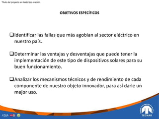 OBJETIVOS ESPECÍFICOS
Identificar las fallas que más agobian al sector eléctrico en
nuestro país.
Determinar las ventajas y desventajas que puede tener la
implementación de este tipo de dispositivos solares para su
buen funcionamiento.
Analizar los mecanismos técnicos y de rendimiento de cada
componente de nuestro objeto innovador, para así darle un
mejor uso.
Titulo del proyecto en texto tipo oración.
 