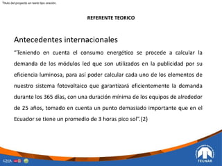 REFERENTE TEORICO
Titulo del proyecto en texto tipo oración.
Antecedentes internacionales
“Teniendo en cuenta el consumo energético se procede a calcular la
demanda de los módulos led que son utilizados en la publicidad por su
eficiencia luminosa, para así poder calcular cada uno de los elementos de
nuestro sistema fotovoltaico que garantizará eficientemente la demanda
durante los 365 días, con una duración mínima de los equipos de alrededor
de 25 años, tomado en cuenta un punto demasiado importante que en el
Ecuador se tiene un promedio de 3 horas pico sol”.{2}
 