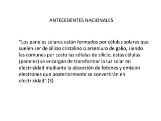 ANTECEDENTES NACIONALES
“Los paneles solares están formados por células solares que
suelen ser de silicio cristalino o arseniuro de galio, siendo
las comunes por costo las células de silicio, estas células
(paneles) se encargan de transformar la luz solar en
electricidad mediante la absorción de fotones y emisión
electrones que posteriormente se convertirán en
electricidad”.{3}
 