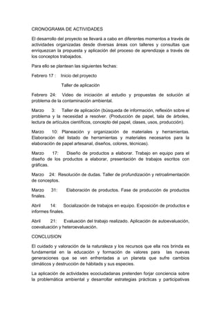 CRONOGRAMA DE ACTIVIDADES
El desarrollo del proyecto se llevará a cabo en diferentes momentos a través de
actividades organizadas desde diversas áreas con talleres y consultas que
enriquezcan la propuesta y aplicación del proceso de aprendizaje a través de
los conceptos trabajados.
Para ello se plantean las siguientes fechas:
Febrero 17 : Inicio del proyecto
Taller de aplicación
Febrero 24: Video de iniciación al estudio y propuestas de solución al
problema de la contaminación ambiental.
Marzo 3: Taller de aplicación (búsqueda de información, reflexión sobre el
problema y la necesidad a resolver. (Producción de papel, tala de árboles,
lectura de artículos científicos, concepto del papel, clases, usos, producción).
Marzo 10: Planeación y organización de materiales y herramientas.
Elaboración del listado de herramientas y materiales necesarios para la
elaboración de papel artesanal, diseños, colores, técnicas).
Marzo 17: Diseño de productos a elaborar. Trabajo en equipo para el
diseño de los productos a elaborar, presentación de trabajos escritos con
gráficas.
Marzo 24: Resolución de dudas. Taller de profundización y retroalimentación
de conceptos.
Marzo 31: Elaboración de productos. Fase de producción de productos
finales.
Abril 14: Socialización de trabajos en equipo. Exposición de productos e
informes finales.
Abril 21: Evaluación del trabajo realizado. Aplicación de autoevaluación,
coevaluación y heteroevaluación.
CONCLUSION
El cuidado y valoración de la naturaleza y los recursos que ella nos brinda es
fundamental en la educación y formación de valores para las nuevas
generaciones que se ven enfrentadas a un planeta que sufre cambios
climáticos y destrucción de hábitads y sus especies.
La aplicación de actividades ecociudadanas pretenden forjar conciencia sobre
la problemática ambiental y desarrollar estrategias prácticas y participativas
 