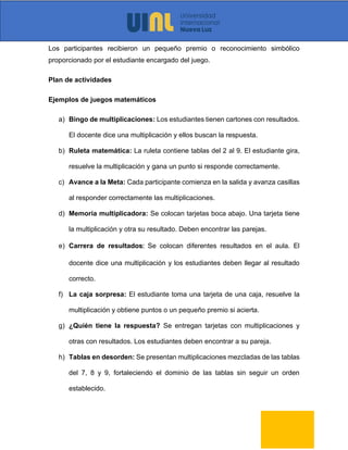 Los participantes recibieron un pequeño premio o reconocimiento simbólico
proporcionado por el estudiante encargado del juego.
Plan de actividades
Ejemplos de juegos matemáticos
a) Bingo de multiplicaciones: Los estudiantes tienen cartones con resultados.
El docente dice una multiplicación y ellos buscan la respuesta.
b) Ruleta matemática: La ruleta contiene tablas del 2 al 9. El estudiante gira,
resuelve la multiplicación y gana un punto si responde correctamente.
c) Avance a la Meta: Cada participante comienza en la salida y avanza casillas
al responder correctamente las multiplicaciones.
d) Memoria multiplicadora: Se colocan tarjetas boca abajo. Una tarjeta tiene
la multiplicación y otra su resultado. Deben encontrar las parejas.
e) Carrera de resultados: Se colocan diferentes resultados en el aula. El
docente dice una multiplicación y los estudiantes deben llegar al resultado
correcto.
f) La caja sorpresa: El estudiante toma una tarjeta de una caja, resuelve la
multiplicación y obtiene puntos o un pequeño premio si acierta.
g) ¿Quién tiene la respuesta? Se entregan tarjetas con multiplicaciones y
otras con resultados. Los estudiantes deben encontrar a su pareja.
h) Tablas en desorden: Se presentan multiplicaciones mezcladas de las tablas
del 7, 8 y 9, fortaleciendo el dominio de las tablas sin seguir un orden
establecido.
 
