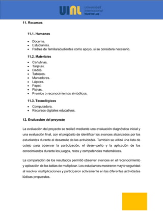 11. Recursos
11.1. Humanos
• Docente.
• Estudiantes.
• Padres de familia/acudientes como apoyo, si se considera necesario.
11.2. Materiales
• Cartulinas.
• Tarjetas.
• Dados.
• Tableros.
• Marcadores.
• Lápices.
• Papel.
• Fichas.
• Premios o reconocimientos simbólicos.
11.3. Tecnológicos
• Computadora.
• Recursos digitales educativos.
12. Evaluación del proyecto
La evaluación del proyecto se realizó mediante una evaluación diagnóstica inicial y
una evaluación final, con el propósito de identificar los avances alcanzados por los
estudiantes durante el desarrollo de las actividades. También se utilizó una lista de
cotejo para observar la participación, el desempeño y la aplicación de los
conocimientos durante los juegos, retos y competencias matemáticas.
La comparación de los resultados permitió observar avances en el reconocimiento
y aplicación de las tablas de multiplicar. Los estudiantes mostraron mayor seguridad
al resolver multiplicaciones y participaron activamente en las diferentes actividades
lúdicas propuestas.
 