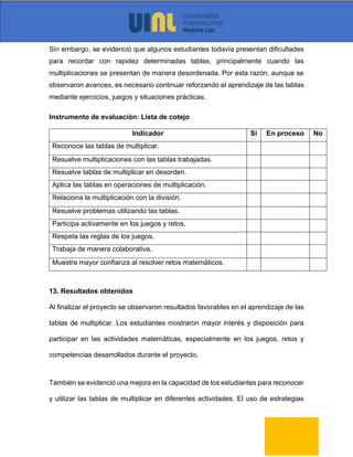 Sin embargo, se evidenció que algunos estudiantes todavía presentan dificultades
para recordar con rapidez determinadas tablas, principalmente cuando las
multiplicaciones se presentan de manera desordenada. Por esta razón, aunque se
observaron avances, es necesario continuar reforzando el aprendizaje de las tablas
mediante ejercicios, juegos y situaciones prácticas.
Instrumento de evaluación: Lista de cotejo
Indicador Sí En proceso No
Reconoce las tablas de multiplicar.
Resuelve multiplicaciones con las tablas trabajadas.
Resuelve tablas de multiplicar en desorden.
Aplica las tablas en operaciones de multiplicación.
Relaciona la multiplicación con la división.
Resuelve problemas utilizando las tablas.
Participa activamente en los juegos y retos.
Respeta las reglas de los juegos.
Trabaja de manera colaborativa.
Muestra mayor confianza al resolver retos matemáticos.
13. Resultados obtenidos
Al finalizar el proyecto se observaron resultados favorables en el aprendizaje de las
tablas de multiplicar. Los estudiantes mostraron mayor interés y disposición para
participar en las actividades matemáticas, especialmente en los juegos, retos y
competencias desarrollados durante el proyecto.
También se evidenció una mejora en la capacidad de los estudiantes para reconocer
y utilizar las tablas de multiplicar en diferentes actividades. El uso de estrategias
 