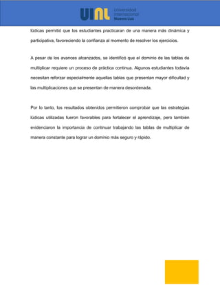 lúdicas permitió que los estudiantes practicaran de una manera más dinámica y
participativa, favoreciendo la confianza al momento de resolver los ejercicios.
A pesar de los avances alcanzados, se identificó que el dominio de las tablas de
multiplicar requiere un proceso de práctica continua. Algunos estudiantes todavía
necesitan reforzar especialmente aquellas tablas que presentan mayor dificultad y
las multiplicaciones que se presentan de manera desordenada.
Por lo tanto, los resultados obtenidos permitieron comprobar que las estrategias
lúdicas utilizadas fueron favorables para fortalecer el aprendizaje, pero también
evidenciaron la importancia de continuar trabajando las tablas de multiplicar de
manera constante para lograr un dominio más seguro y rápido.
 