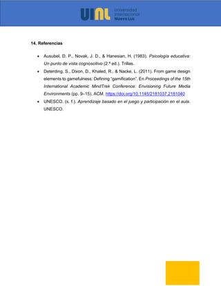 14. Referencias
• Ausubel, D. P., Novak, J. D., & Hanesian, H. (1983). Psicología educativa:
Un punto de vista cognoscitivo (2.ª ed.). Trillas.
• Deterding, S., Dixon, D., Khaled, R., & Nacke, L. (2011). From game design
elements to gamefulness: Defining “gamification”. En Proceedings of the 15th
International Academic MindTrek Conference: Envisioning Future Media
Environments (pp. 9–15). ACM. https://doi.org/10.1145/2181037.2181040
• UNESCO. (s. f.). Aprendizaje basado en el juego y participación en el aula.
UNESCO.
 