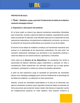 PROYECTO DE AULA
1. Título: “¡Multiplica, juega y aprende! Fortaleciendo las tablas de multiplicar
mediante estrategias lúdicas”
2. Diagnóstico o descripción del problema
En el tercer grado se observó que algunos estudiantes presentaban dificultades
para comprender, recordar y aplicar las tablas de multiplicar, especialmente cuando
estas se presentan en desorden. Esta dificultad repercutía en el desarrollo de otras
operaciones matemáticas, principalmente la multiplicación y la división, así como en
la resolución de situaciones problemáticas que requieren el uso de las tablas.
El dominio de las tablas de multiplicar constituye una herramienta importante para
avanzar en el aprendizaje de las operaciones matemáticas. Por esta razón, fue
necesario implementar estrategias que permitieran a los estudiantes practicar y
utilizar las tablas de una manera dinámica, significativa y motivadora.
Como parte de la Semana de las Matemáticas, los estudiantes han tenido la
oportunidad de elaborar diferentes juegos matemáticos y participar en retos y
competencias. Estas experiencias han permitido observar que el juego genera
entusiasmo, participación e interés por resolver los desafíos planteados.
A partir de esta experiencia surge la necesidad de aprovechar las actividades
lúdicas como estrategia pedagógica para continuar fortaleciendo el aprendizaje de
las tablas de multiplicar y su aplicación en otras operaciones.
Además, durante las actividades desarrolladas en el aula se ha observado que
algunos estudiantes muestran mayor seguridad cuando las tablas se presentan de
forma secuencial, pero presentan dudas o tardan más tiempo en responder cuando
las multiplicaciones aparecen en orden aleatorio. Esta situación evidenció la
 