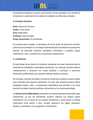 necesidad de fortalecer no solo la memorización de los resultados, sino también la
comprensión y aplicación de las tablas de multiplicar en diferentes contextos.
3. Contexto educativo
Nivel: Educación Primaria
Grado: Tercer grado
Área: Matemática
Contexto: Aula de clases.
Grupo aproximado: 25 estudiantes.
El proyecto estuvo dirigido a estudiantes de tercer grado de educación primaria,
quienes se encontraban en una etapa fundamental para consolidar las operaciones
básicas. Se desarrolló mediante actividades individuales y grupales, juegos
matemáticos, retos, competencias y situaciones problemáticas.
4. Justificación
El aprendizaje de las tablas de multiplicar representa una base importante para el
desarrollo de habilidades matemáticas posteriores. Su utilización permite resolver
multiplicaciones y divisiones con mayor facilidad y contribuye a solucionar
situaciones problemáticas que requieren cálculos rápidos y precisos.
Sin embargo, aprender las tablas únicamente mediante la repetición puede resultar
poco motivador para algunos estudiantes. Por ello, este proyecto propone utilizar
estrategias lúdicas, retos y competencias matemáticas que permitan a los niños
practicar las tablas mientras participan activamente en su propio aprendizaje.
La Semana de las Matemáticas representó una oportunidad para desarrollar estas
experiencias, ya que los estudiantes pudieron elaborar sus propios juegos
matemáticos con el apoyo de sus padres fomentando y promoviendo el trabajo
colaborativo entre padres e hijos, también explicaron sus reglas, plantearon
desafíos y participaron como jugadores y facilitadores.
 