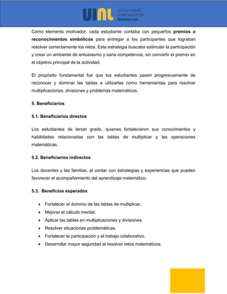 Como elemento motivador, cada estudiante contaba con pequeños premios o
reconocimientos simbólicos para entregar a los participantes que lograban
resolver correctamente los retos. Esta estrategia buscaba estimular la participación
y crear un ambiente de entusiasmo y sana competencia, sin convertir el premio en
el objetivo principal de la actividad.
El propósito fundamental fue que los estudiantes pasen progresivamente de
reconocer y dominar las tablas a utilizarlas como herramientas para resolver
multiplicaciones, divisiones y problemas matemáticos.
5. Beneficiarios
5.1. Beneficiarios directos
Los estudiantes de tercer grado, quienes fortalecieron sus conocimientos y
habilidades relacionadas con las tablas de multiplicar y las operaciones
matemáticas.
5.2. Beneficiarios indirectos
Los docentes y las familias, al contar con estrategias y experiencias que pueden
favorecer el acompañamiento del aprendizaje matemático.
5.3. Beneficios esperados
• Fortalecer el dominio de las tablas de multiplicar.
• Mejorar el cálculo mental.
• Aplicar las tablas en multiplicaciones y divisiones.
• Resolver situaciones problemáticas.
• Fortalecer la participación y el trabajo colaborativo.
• Desarrollar mayor seguridad al resolver retos matemáticos.
 