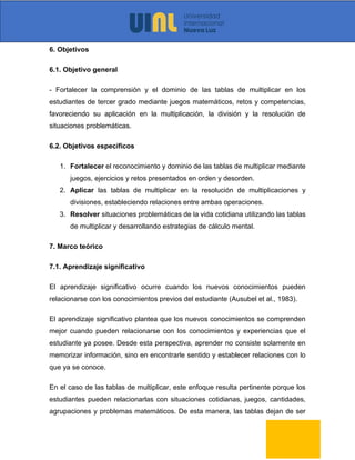 6. Objetivos
6.1. Objetivo general
- Fortalecer la comprensión y el dominio de las tablas de multiplicar en los
estudiantes de tercer grado mediante juegos matemáticos, retos y competencias,
favoreciendo su aplicación en la multiplicación, la división y la resolución de
situaciones problemáticas.
6.2. Objetivos específicos
1. Fortalecer el reconocimiento y dominio de las tablas de multiplicar mediante
juegos, ejercicios y retos presentados en orden y desorden.
2. Aplicar las tablas de multiplicar en la resolución de multiplicaciones y
divisiones, estableciendo relaciones entre ambas operaciones.
3. Resolver situaciones problemáticas de la vida cotidiana utilizando las tablas
de multiplicar y desarrollando estrategias de cálculo mental.
7. Marco teórico
7.1. Aprendizaje significativo
El aprendizaje significativo ocurre cuando los nuevos conocimientos pueden
relacionarse con los conocimientos previos del estudiante (Ausubel et al., 1983).
El aprendizaje significativo plantea que los nuevos conocimientos se comprenden
mejor cuando pueden relacionarse con los conocimientos y experiencias que el
estudiante ya posee. Desde esta perspectiva, aprender no consiste solamente en
memorizar información, sino en encontrarle sentido y establecer relaciones con lo
que ya se conoce.
En el caso de las tablas de multiplicar, este enfoque resulta pertinente porque los
estudiantes pueden relacionarlas con situaciones cotidianas, juegos, cantidades,
agrupaciones y problemas matemáticos. De esta manera, las tablas dejan de ser
 