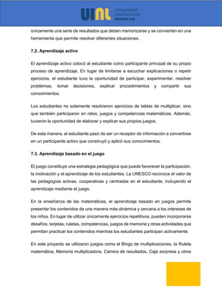 únicamente una serie de resultados que deben memorizarse y se convierten en una
herramienta que permite resolver diferentes situaciones.
7.2. Aprendizaje activo
El aprendizaje activo colocó al estudiante como participante principal de su propio
proceso de aprendizaje. En lugar de limitarse a escuchar explicaciones o repetir
ejercicios, el estudiante tuvo la oportunidad de participar, experimentar, resolver
problemas, tomar decisiones, explicar procedimientos y compartir sus
conocimientos.
Los estudiantes no solamente resolvieron ejercicios de tablas de multiplicar, sino
que también participaron en retos, juegos y competencias matemáticas. Además,
tuvieron la oportunidad de elaborar y explicar sus propios juegos.
De esta manera, el estudiante pasó de ser un receptor de información a convertirse
en un participante activo que construyó y aplicó sus conocimientos.
7.3. Aprendizaje basado en el juego
El juego constituye una estrategia pedagógica que puede favorecer la participación,
la motivación y el aprendizaje de los estudiantes. La UNESCO reconoce el valor de
las pedagogías activas, cooperativas y centradas en el estudiante, incluyendo el
aprendizaje mediante el juego.
En la enseñanza de las matemáticas, el aprendizaje basado en juegos permite
presentar los contenidos de una manera más dinámica y cercana a los intereses de
los niños. En lugar de utilizar únicamente ejercicios repetitivos, pueden incorporarse
desafíos, tarjetas, ruletas, competencias, juegos de memoria y otras actividades que
permitan practicar los contenidos mientras los estudiantes participan activamente.
En este proyecto se utilizaron juegos como el Bingo de multiplicaciones, la Ruleta
matemática, Memoria multiplicadora, Carrera de resultados, Caja sorpresa y otros
 