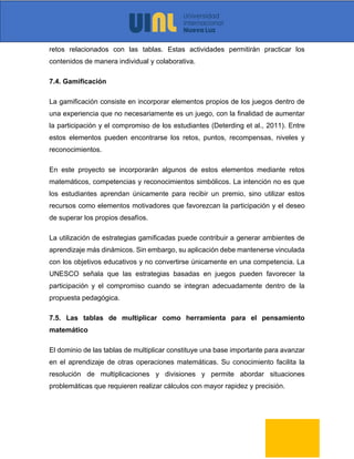 retos relacionados con las tablas. Estas actividades permitirán practicar los
contenidos de manera individual y colaborativa.
7.4. Gamificación
La gamificación consiste en incorporar elementos propios de los juegos dentro de
una experiencia que no necesariamente es un juego, con la finalidad de aumentar
la participación y el compromiso de los estudiantes (Deterding et al., 2011). Entre
estos elementos pueden encontrarse los retos, puntos, recompensas, niveles y
reconocimientos.
En este proyecto se incorporarán algunos de estos elementos mediante retos
matemáticos, competencias y reconocimientos simbólicos. La intención no es que
los estudiantes aprendan únicamente para recibir un premio, sino utilizar estos
recursos como elementos motivadores que favorezcan la participación y el deseo
de superar los propios desafíos.
La utilización de estrategias gamificadas puede contribuir a generar ambientes de
aprendizaje más dinámicos. Sin embargo, su aplicación debe mantenerse vinculada
con los objetivos educativos y no convertirse únicamente en una competencia. La
UNESCO señala que las estrategias basadas en juegos pueden favorecer la
participación y el compromiso cuando se integran adecuadamente dentro de la
propuesta pedagógica.
7.5. Las tablas de multiplicar como herramienta para el pensamiento
matemático
El dominio de las tablas de multiplicar constituye una base importante para avanzar
en el aprendizaje de otras operaciones matemáticas. Su conocimiento facilita la
resolución de multiplicaciones y divisiones y permite abordar situaciones
problemáticas que requieren realizar cálculos con mayor rapidez y precisión.
 