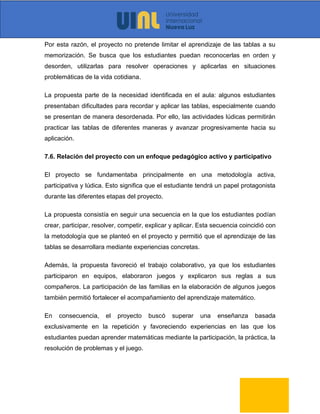 Por esta razón, el proyecto no pretende limitar el aprendizaje de las tablas a su
memorización. Se busca que los estudiantes puedan reconocerlas en orden y
desorden, utilizarlas para resolver operaciones y aplicarlas en situaciones
problemáticas de la vida cotidiana.
La propuesta parte de la necesidad identificada en el aula: algunos estudiantes
presentaban dificultades para recordar y aplicar las tablas, especialmente cuando
se presentan de manera desordenada. Por ello, las actividades lúdicas permitirán
practicar las tablas de diferentes maneras y avanzar progresivamente hacia su
aplicación.
7.6. Relación del proyecto con un enfoque pedagógico activo y participativo
El proyecto se fundamentaba principalmente en una metodología activa,
participativa y lúdica. Esto significa que el estudiante tendrá un papel protagonista
durante las diferentes etapas del proyecto.
La propuesta consistía en seguir una secuencia en la que los estudiantes podían
crear, participar, resolver, competir, explicar y aplicar. Esta secuencia coincidió con
la metodología que se planteó en el proyecto y permitió que el aprendizaje de las
tablas se desarrollara mediante experiencias concretas.
Además, la propuesta favoreció el trabajo colaborativo, ya que los estudiantes
participaron en equipos, elaboraron juegos y explicaron sus reglas a sus
compañeros. La participación de las familias en la elaboración de algunos juegos
también permitió fortalecer el acompañamiento del aprendizaje matemático.
En consecuencia, el proyecto buscó superar una enseñanza basada
exclusivamente en la repetición y favoreciendo experiencias en las que los
estudiantes puedan aprender matemáticas mediante la participación, la práctica, la
resolución de problemas y el juego.
 