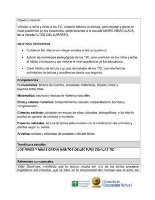 Objetivo General:

Vincular a niños y niñas a las TIC, creando hábitos de lectura, para mejorar y elevar el
nivel académico en los educandos, pertenecientes a la escuela MARÍA INMACULADA,
de la Vereda ALTOS DEL CARRETO.

OBJETIVOS ESPECIFICOS

   •   Fortalecer las relaciones interpersonales entre compañeros.

   •   Aplicar las estrategias pedagógicas de las TIC, para estimular en los niños y niñas
       el hábito a la lectura y así mejorar el nivel académico de los educandos.

   •   Crear hábitos de lectura y grupos de trabajos de las TIC, que orienten las
       actividades de lectura y académicas desde sus hogares.

Competencias
Humanidades: lectura de cuentos, anécdotas. historietas, fabulas, mitos y
leyenda entre otras

Matemática: escritura y lectura de números naturales

Ética y valores humanos: comportamiento, respeto, cooperativismo, bondad y
compañerismo.

Ciencias sociales: ubicación en mapas de sitios culturales, hidrográficos, y de interés
público en general de córdoba y montería.

Ciencias naturales: lectura de temas relacionados con la clasificación de animales y
plantas según su habita.

Artística: pintura y coloreada de paisajes y dibujos libres.


Temática a estudiar
LOS NIÑOS Y NIÑAS CREAN HABITOS DE LECTURA CON LAS TIC


Referentes conceptuales:
Yetta Goodman, manifiesta que la lectura resulta ser uno de los tantos procesos
lingüísticos del individuo, que se basa en la comprensión del mensaje que el autor del
 