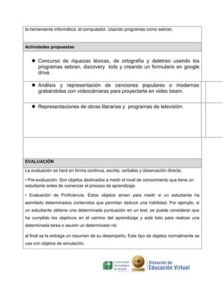la herramienta informática: el computador. Usando programas como sebran.



Actividades propuestas


    Concurso de riquezas léxicas, de ortografía y deletreo usando los
     programas sebran, discovery kids y creando un formulario en google
     drive.

    Análisis y representación de canciones populares o modernas
     grabándolas con videocámaras para proyectarla en video beam.


    Representaciones de obras literarias y programas de televisión.




EVALUACIÓN

La evaluación se hará en forma continua, escrita, verbales y observación directa.

• Pre-evaluación. Son objetos destinados a medir el nivel de conocimiento que tiene un
estudiante antes de comenzar el proceso de aprendizaje.

• Evaluación de Proficiencia. Estos objetos sirven para medir si un estudiante ha
asimilado determinados contenidos que permitan deducir una habilidad. Por ejemplo, si
un estudiante obtiene una determinada puntuación en un test, se puede considerar que
ha cumplido los objetivos en el camino del aprendizaje y está listo para realizar una
determinada tarea o asumir un determinado rol.

al final se le entrega un resumen de su desempeño. Este tipo de objetos normalmente se
usa con objetos de simulación.
 