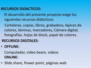 RECURSOS DIDACTICOS:
  El desarrollo del presente proyecto exige los
  siguientes recursos didácticos:
  Carteleras, copias, libros, grabadora, lápices de
  colores, láminas, marcadores, Cámara digital,
  fotografías, hojas de block, papel de colores.
 RECURSOS DIGITALES:
• OFFLINE:
  Computador, video beam, videos
  ONLINE:
• Slide share, Power point, páginas web
 