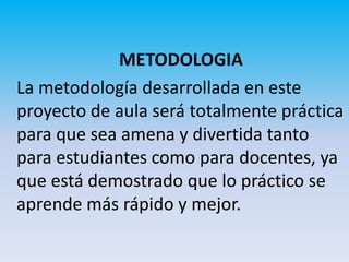 METODOLOGIA
La metodología desarrollada en este
proyecto de aula será totalmente práctica
para que sea amena y divertida tanto
para estudiantes como para docentes, ya
que está demostrado que lo práctico se
aprende más rápido y mejor.
 