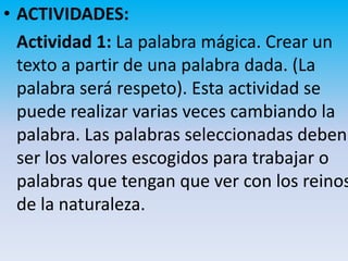 • ACTIVIDADES:
  Actividad 1: La palabra mágica. Crear un
  texto a partir de una palabra dada. (La
  palabra será respeto). Esta actividad se
  puede realizar varias veces cambiando la
  palabra. Las palabras seleccionadas deben
  ser los valores escogidos para trabajar o
  palabras que tengan que ver con los reinos
  de la naturaleza.
 