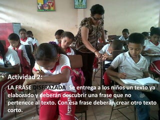 • Actividad 2:
  LA FRASE DISFRAZADA: Se entrega a los niños un texto ya
  elaborado y deberán descubrir una frase que no
  pertenece al texto. Con esa frase deberán crear otro texto
  corto.
 