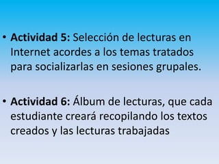 • Actividad 5: Selección de lecturas en
  Internet acordes a los temas tratados
  para socializarlas en sesiones grupales.

• Actividad 6: Álbum de lecturas, que cada
  estudiante creará recopilando los textos
  creados y las lecturas trabajadas
 