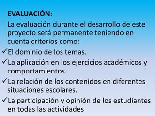 EVALUACIÓN:
 La evaluación durante el desarrollo de este
 proyecto será permanente teniendo en
 cuenta criterios como:
El dominio de los temas.
La aplicación en los ejercicios académicos y
 comportamientos.
La relación de los contenidos en diferentes
 situaciones escolares.
La participación y opinión de los estudiantes
 en todas las actividades
 