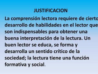 JUSTIFICACION
La comprensión lectora requiere de cierto
desarrollo de habilidades en el lector que
son indispensables para obtener una
buena interpretación de la lectura. Un
buen lector se educa, se forma y
desarrolla un sentido crítico de la
sociedad; la lectura tiene una función
formativa y social.
 