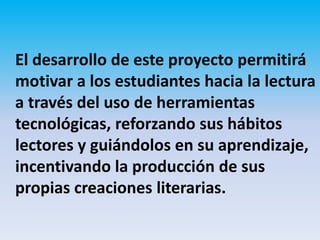 El desarrollo de este proyecto permitirá
motivar a los estudiantes hacia la lectura
a través del uso de herramientas
tecnológicas, reforzando sus hábitos
lectores y guiándolos en su aprendizaje,
incentivando la producción de sus
propias creaciones literarias.
 