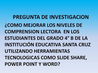 PREGUNTA DE INVESTIGACION
¿COMO MEJORAR LOS NIVELES DE
COMPRENSION LECTORA EN LOS
ESTUDIANTES DEL GRADO 4° B DE LA
INSTITUCIÓN EDUCATIVA SANTA CRUZ
UTILIZANDO HERRAMIENTAS
TECNOLOGICAS COMO SLIDE SHARE,
POWER POINT Y WORD?
 