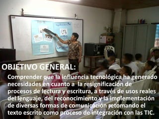 OBJETIVO GENERAL:
 Comprender que la influencia tecnológica ha generado
 necesidades en cuanto a la resignificación de
 procesos de lectura y escritura, a través de usos reales
 del lenguaje, del reconocimiento y la implementación
 de diversas formas de comunicación retomando el
 texto escrito como proceso de integración con las TIC.
 