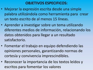 OBJETIVOS ESPECIFICOS:
•   Mejorar la expresión escrita desde una simple
    palabra utilizándola como herramienta para crear
    un texto escrito de al menos 15 líneas.
•   Aprender a investigar sobre un tema utilizando
    diferentes medios de información, relacionando los
    datos obtenidos para llegar a un resultado
    satisfactorio.
•   Fomentar el trabajo en equipo defendiendo las
    opiniones personales, garantizando normas de
    cortesía y convivencia imprescindibles.
•   Reconocer la importancia de los textos leídos y
    escritos para fomentar los valores
 