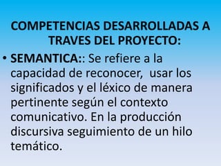 COMPETENCIAS DESARROLLADAS A
          TRAVES DEL PROYECTO:
• SEMANTICA:: Se refiere a la
  capacidad de reconocer, usar los
  significados y el léxico de manera
  pertinente según el contexto
  comunicativo. En la producción
  discursiva seguimiento de un hilo
  temático.
 