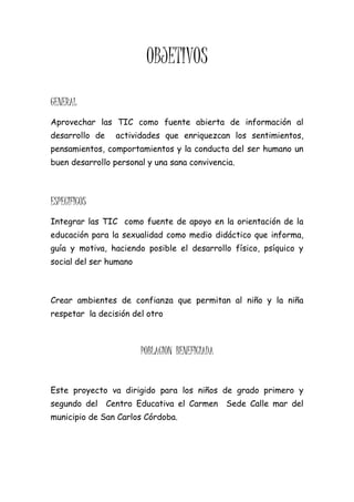 OBJETIVOS
GENERAL
Aprovechar las TIC como fuente abierta de información al
desarrollo de    actividades que enriquezcan los sentimientos,
pensamientos, comportamientos y la conducta del ser humano un
buen desarrollo personal y una sana convivencia.



ESPECIFICOS
Integrar las TIC como fuente de apoyo en la orientación de la
educación para la sexualidad como medio didáctico que informa,
guía y motiva, haciendo posible el desarrollo físico, psíquico y
social del ser humano



Crear ambientes de confianza que permitan al niño y la niña
respetar la decisión del otro



                        POBLACION BENEFICIADA


Este proyecto va dirigido para los niños de grado primero y
segundo del Centro Educativa el Carmen          Sede Calle mar del
municipio de San Carlos Córdoba.
 