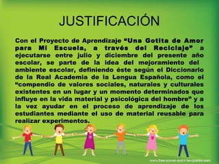 JUSTIFICACIÓN
Con el Proyecto de Aprendizaje “Una Gotita de Amor
para Mi Escuela, a través del Reciclaje” a
ejecutarse entre julio y diciembre del presente año
escolar, se parte de la idea del mejoramiento del
ambiente escolar, definiendo éste según el Diccionario
de la Real Academia de la Lengua Española, como el
“compendio de valores sociales, naturales y culturales
existentes en un lugar y un momento determinados que
influye en la vida material y psicológica del hombre” y a
la vez ayudar en el proceso de aprendizaje de los
estudiantes mediante el uso de material reusable para
realizar experimentos.
 