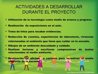ACTIVIDADES A DESARROLLAR
DURANTE EL PROYECTO
 Utilización de la tecnología como medio de avance y progreso.
 Realización de exposiciones en el aula.
 Toma de fotos para recabar evidencias.
 Redacción de cuentos, experiencias de laboratorio, vivencias
relacionadas al ambiente que tiene que cuidar en la escuela.
 Dibujos de un ambiente descuidado y cuidado.
 Realizan lecturas y escrituras comprensivas de textos
relacionados al medio ambiente.
 Realización de afiches o carteles para incentivar el medio
ambiente de la escuela
 