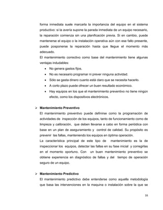16
forma inmediata suele marcarla la importancia del equipo en el sistema
productivo: si la avería supone la parada inmediata de un equipo necesario,
la reparación comienza sin una planificación previa. Si en cambio, puede
mantenerse el equipo o la instalación operativa aún con ese fallo presente,
puede posponerse la reparación hasta que llegue el momento más
adecuado.
El mantenimiento correctivo como base del mantenimiento tiene algunas
ventajas indudables:
 No genera gastos fijos.
 No es necesario programar ni prever ninguna actividad.
 Sólo se gasta dinero cuanto está claro que se necesita hacerlo.
 A corto plazo puede ofrecer un buen resultado económico.
 Hay equipos en los que el mantenimiento preventivo no tiene ningún
efecto, como los dispositivos electrónicos.
 Mantenimiento Preventivo
El mantenimiento preventivo puede definirse como la programación de
actividades de inspección de los equipos, tanto de funcionamiento como de
limpieza y calibración, que deben llevarse a cabo en forma periódica con
base en un plan de aseguramiento y control de calidad. Su propósito es
prevenir las fallas, manteniendo los equipos en óptima operación.
La característica principal de este tipo de mantenimiento es la de
inspeccionar los equipos, detectar las fallas en su fase inicial y corregirlas
en el momento oportuno. Con un buen mantenimiento preventivo se
obtiene experiencia en diagnóstico de fallas y del tiempo de operación
seguro de un equipo.
 Mantenimiento Predictivo
El mantenimiento predictivo debe entenderse como aquella metodología
que basa las intervenciones en la maquina o instalación sobre la que se
 