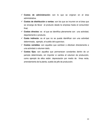 23
 Costos de administración: son lo que se originan en el área
administrativa.
 Costos de distribución o ventas: son los que se incurren en el área que
se encarga de llevar el producto desde la empresa hasta el consumidor
final.
 Costos directos: es el que se identifica plenamente con una actividad,
departamento o producto.
 Costo indirecto: es el que no se puede identificar con una actividad
determinada, ejemplo, el sueldo del supervisor.
 Costos variables: son aquellos que cambian o efectúan directamente a
una actividad o volumen dado.
 Costos fijos: son aquellos que permanecen constantes dentro de un
periodo determinado, sin importar si cambia el volumen de producción,
como ejemplo de ellos están: depreciación por medio de línea recta,
arrendamiento de la planta, sueldo de jefe de producción.
 