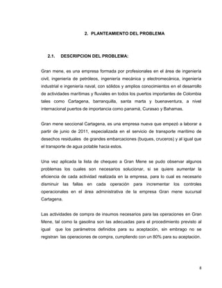 8
2. PLANTEAMIENTO DEL PROBLEMA
2.1. DESCRIPCION DEL PROBLEMA:
Gran mene, es una empresa formada por profesionales en el área de ingeniería
civil, ingeniería de petróleos, ingeniería mecánica y electromecánica, ingeniería
industrial e ingeniería naval, con sólidos y amplios conocimientos en el desarrollo
de actividades marítimas y fluviales en todos los puertos importantes de Colombia
tales como Cartagena, barranquilla, santa marta y buenaventura, a nivel
internacional puertos de importancia como panamá, Curasao y Bahamas.
Gran mene seccional Cartagena, es una empresa nueva que empezó a laborar a
partir de junio de 2011, especializada en el servicio de transporte marítimo de
desechos residuales de grandes embarcaciones (buques, cruceros) y al igual que
el transporte de agua potable hacia estos.
Una vez aplicada la lista de chequeo a Gran Mene se pudo observar algunos
problemas los cuales son necesarios solucionar, si se quiere aumentar la
eficiencia de cada actividad realizada en la empresa, para lo cual es necesario
disminuir las fallas en cada operación para incrementar los controles
operacionales en el área administrativa de la empresa Gran mene sucursal
Cartagena.
Las actividades de compra de insumos necesarios para las operaciones en Gran
Mene, tal como la gasolina son las adecuadas para el procedimiento previsto al
igual que los parámetros definidos para su aceptación, sin embrago no se
registran las operaciones de compra, cumpliendo con un 80% para su aceptación.
 