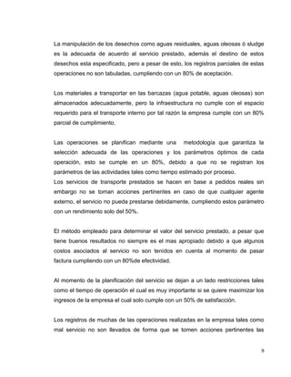9
La manipulación de los desechos como aguas residuales, aguas oleosas ó sludge
es la adecuada de acuerdo al servicio prestado, además el destino de estos
desechos esta especificado, pero a pesar de esto, los registros parciales de estas
operaciones no son tabuladas, cumpliendo con un 80% de aceptación.
Los materiales a transportar en las barcazas (agua potable, aguas oleosas) son
almacenados adecuadamente, pero la infraestructura no cumple con el espacio
requerido para el transporte interno por tal razón la empresa cumple con un 80%
parcial de cumplimiento.
Las operaciones se planifican mediante una metodología que garantiza la
selección adecuada de las operaciones y los parámetros óptimos de cada
operación, esto se cumple en un 80%, debido a que no se registran los
parámetros de las actividades tales como tiempo estimado por proceso.
Los servicios de transporte prestados se hacen en base a pedidos reales sin
embargo no se toman acciones pertinentes en caso de que cualquier agente
externo, el servicio no pueda prestarse debidamente, cumpliendo estos parámetro
con un rendimiento solo del 50%.
El método empleado para determinar el valor del servicio prestado, a pesar que
tiene buenos resultados no siempre es el mas apropiado debido a que algunos
costos asociados al servicio no son tenidos en cuenta al momento de pasar
factura cumpliendo con un 80%de efectividad.
Al momento de la planificación del servicio se dejan a un lado restricciones tales
como el tiempo de operación el cual es muy importante si se quiere maximizar los
ingresos de la empresa el cual solo cumple con un 50% de satisfacción.
Los registros de muchas de las operaciones realizadas en la empresa tales como
mal servicio no son llevados de forma que se tomen acciones pertinentes las
 