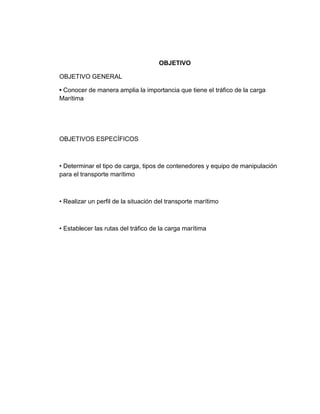 OBJETIVO
OBJETIVO GENERAL
• Conocer de manera amplia la importancia que tiene el tráfico de la carga
Marítima

OBJETIVOS ESPECÍFICOS

• Determinar el tipo de carga, tipos de contenedores y equipo de manipulación
para el transporte marítimo

• Realizar un perfil de la situación del transporte marítimo

• Establecer las rutas del tráfico de la carga marítima

 