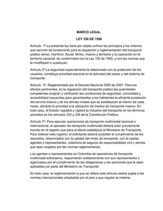 MARCO LEGAL.
LEY 336 DE 1996
Artículo 1º-La presente ley tiene por objeto unificar los principios y los criterios
que servirán de fundamento para la regulación y reglamentación del transporte
público aéreo, marítimo, fluvial, férreo, masivo y terrestre y su operación en el
territorio nacional, de conformidad con la Ley 105 de 1993, y con las normas que
la modifiquen o sustituyan.
Artículo 2º-La seguridad especialmente la relacionada con la protección de los
usuarios, constituye prioridad esencial en la actividad del sector y del sistema de
transporte.
Artículo 3º- Reglamentado por el Decreto Nacional 3083 de 2007. Para los
efectos pertinentes, en la regulación del transporte público las autoridades
competentes exigirán y verificarán las condiciones de seguridad, comodidad y
accesibilidad requeridas para garantizarles a los habitantes la eficiente prestación
del servicio básico y de los demás niveles que se establezcan al interior de cada
modo, dándole la prioridad a la utilización de medios de transporte masivo. En
todo caso, el Estado regulará y vigilará la industria del transporte en los términos
previstos en los artículos 333 y 334 de la Constitución Política.
Artículo 7º- Para ejecutar operaciones de transporte multimodal nacional o
internacional, el operador de transporte multimodal deberá estar previamente
inscrito en el registro que para el efecto establezca el Ministerio de Transporte.
Para obtener este registro, el solicitante deberá acreditar el cumplimiento de los
requisitos, relacionados con la calidad del modo de transporte, con el capital,
agentes y representantes, cobertura de seguros de responsabilidad civil y demás
que sean exigidos por las normas reglamentarias.
Los agentes o representantes en Colombia de operadores de transporte
multimodal extranjeros, responderán solidariamente con sus representados o
agenciados por el cumplimiento de las obligaciones y las sanciones que le sean
aplicables por parte del Ministerio de Transporte.
En todo caso, la reglamentación a que se refiere este artículo estará sujeta a las
normas internacionales adoptadas por el país y que regulen la materia.

 