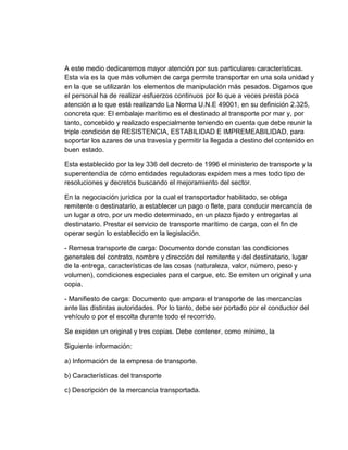 A este medio dedicaremos mayor atención por sus particulares características.
Esta vía es la que más volumen de carga permite transportar en una sola unidad y
en la que se utilizarán los elementos de manipulación más pesados. Digamos que
el personal ha de realizar esfuerzos continuos por lo que a veces presta poca
atención a lo que está realizando La Norma U.N.E 49001, en su definición 2.325,
concreta que: El embalaje marítimo es el destinado al transporte por mar y, por
tanto, concebido y realizado especialmente teniendo en cuenta que debe reunir la
triple condición de RESISTENCIA, ESTABILIDAD E IMPREMEABILIDAD, para
soportar los azares de una travesía y permitir la llegada a destino del contenido en
buen estado.
Esta establecido por la ley 336 del decreto de 1996 el ministerio de transporte y la
superentendía de cómo entidades reguladoras expiden mes a mes todo tipo de
resoluciones y decretos buscando el mejoramiento del sector.
En la negociación jurídica por la cual el transportador habilitado, se obliga
remitente o destinatario, a establecer un pago o flete, para conducir mercancía de
un lugar a otro, por un medio determinado, en un plazo fijado y entregarlas al
destinatario. Prestar el servicio de transporte marítimo de carga, con el fin de
operar según lo establecido en la legislación.
- Remesa transporte de carga: Documento donde constan las condiciones
generales del contrato, nombre y dirección del remitente y del destinatario, lugar
de la entrega, características de las cosas (naturaleza, valor, número, peso y
volumen), condiciones especiales para el cargue, etc. Se emiten un original y una
copia.
- Manifiesto de carga: Documento que ampara el transporte de las mercancías
ante las distintas autoridades. Por lo tanto, debe ser portado por el conductor del
vehículo o por el escolta durante todo el recorrido.
Se expiden un original y tres copias. Debe contener, como mínimo, la
Siguiente información:
a) Información de la empresa de transporte.
b) Características del transporte
c) Descripción de la mercancía transportada.

 