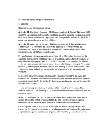 d) Precio del flete a cargo de la empresa.
e) Seguros.
Documentos de transporte de carga
Artículo 27. Manifiesto de carga. Modificado por el art. 4, Decreto Nacional 1499
de 2009. La empresa de transporte habilitada, persona natural o jurídica, expedirá
directamente el manifiesto de carga para todo transporte terrestre automotor de
carga que se preste como servicio público.
Artículo 28. Adopción de formato. Modificado por el art. 4, Decreto Nacional
1842 de 2007. El Ministerio de Transporte diseñará el "Formato Único de
Manifiesto de Carga" y establecerá la ficha técnica para su elaboración y los
mecanismos de control correspondientes.
El manifiesto de carga se expedirá en original y tres (3) copias, firmados por la
empresa de transporte habilitada y por el propietario o conductor del vehículo. El
original deberá ser portado por el conductor durante todo el recorrido; la primera
copia será conservada por la empresa de transporte, la segunda copia deberá ser
enviada por la empresa a la Dirección de Impuestos y Aduanas Nacionales, DIAN,
y la tercera copia deberá ser conservada por el propietario y/o conductor del
vehículo.
El presente documento expone la situación actual del transporte de carga por
carretera en Colombia, haciendo énfasis en aquellos aspectos relevantes para un
estudio de la regulación del sector. El documento se divide en tres partes, además
de esta introducción:
1) Una primera aproximación a la problemática regulativo en el sector, 2) un
análisis económico del mismo y 3) un estudio de la normatividad relevante, que se
presenta como
Anexo 1. La primera sección da una visión global de la problemática del sector,
que se profundiza en los otros apartados. En ella se extraen los principales
resultados de los estudios de la economía y la normatividad del sector.
En la segunda parte, a manera de motivación, se destaca la importancia del
transporte de carga por vía marítima para la economía colombiana. Seguidamente
se presentan algunos aspectos de organización industrial y su evolución en las

 