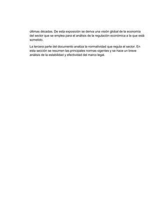 últimas décadas. De esta exposición se deriva una visión global de la economía
del sector que se emplea para el análisis de la regulación económica a la que está
sometido.
La tercera parte del documento analiza la normatividad que regula el sector. En
esta sección se resumen las principales normas vigentes y se hace un breve
análisis de la estabilidad y efectividad del marco legal.

 