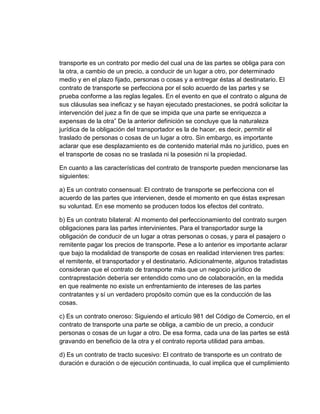 transporte es un contrato por medio del cual una de las partes se obliga para con
la otra, a cambio de un precio, a conducir de un lugar a otro, por determinado
medio y en el plazo fijado, personas o cosas y a entregar éstas al destinatario. El
contrato de transporte se perfecciona por el solo acuerdo de las partes y se
prueba conforme a las reglas legales. En el evento en que el contrato o alguna de
sus cláusulas sea ineficaz y se hayan ejecutado prestaciones, se podrá solicitar la
intervención del juez a fin de que se impida que una parte se enriquezca a
expensas de la otra” De la anterior definición se concluye que la naturaleza
jurídica de la obligación del transportador es la de hacer, es decir, permitir el
traslado de personas o cosas de un lugar a otro. Sin embargo, es importante
aclarar que ese desplazamiento es de contenido material más no jurídico, pues en
el transporte de cosas no se traslada ni la posesión ni la propiedad.
En cuanto a las características del contrato de transporte pueden mencionarse las
siguientes:
a) Es un contrato consensual: El contrato de transporte se perfecciona con el
acuerdo de las partes que intervienen, desde el momento en que éstas expresan
su voluntad. En ese momento se producen todos los efectos del contrato.
b) Es un contrato bilateral: Al momento del perfeccionamiento del contrato surgen
obligaciones para las partes intervinientes. Para el transportador surge la
obligación de conducir de un lugar a otras personas o cosas, y para el pasajero o
remitente pagar los precios de transporte. Pese a lo anterior es importante aclarar
que bajo la modalidad de transporte de cosas en realidad intervienen tres partes:
el remitente, el transportador y el destinatario. Adicionalmente, algunos tratadistas
consideran que el contrato de transporte más que un negocio jurídico de
contraprestación debería ser entendido como uno de colaboración, en la medida
en que realmente no existe un enfrentamiento de intereses de las partes
contratantes y sí un verdadero propósito común que es la conducción de las
cosas.
c) Es un contrato oneroso: Siguiendo el artículo 981 del Código de Comercio, en el
contrato de transporte una parte se obliga, a cambio de un precio, a conducir
personas o cosas de un lugar a otro. De esa forma, cada una de las partes se está
gravando en beneficio de la otra y el contrato reporta utilidad para ambas.
d) Es un contrato de tracto sucesivo: El contrato de transporte es un contrato de
duración e duración o de ejecución continuada, lo cual implica que el cumplimiento

 