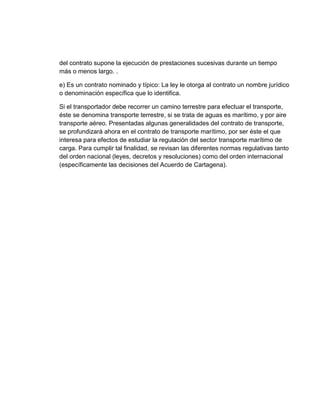del contrato supone la ejecución de prestaciones sucesivas durante un tiempo
más o menos largo. .
e) Es un contrato nominado y típico: La ley le otorga al contrato un nombre jurídico
o denominación específica que lo identifica.
Si el transportador debe recorrer un camino terrestre para efectuar el transporte,
éste se denomina transporte terrestre, si se trata de aguas es marítimo, y por aire
transporte aéreo. Presentadas algunas generalidades del contrato de transporte,
se profundizará ahora en el contrato de transporte marítimo, por ser éste el que
interesa para efectos de estudiar la regulación del sector transporte marítimo de
carga. Para cumplir tal finalidad, se revisan las diferentes normas regulativas tanto
del orden nacional (leyes, decretos y resoluciones) como del orden internacional
(específicamente las decisiones del Acuerdo de Cartagena).

 
