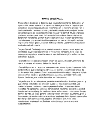 MARCO CONCEPTUAL
Transporte de Carga: es la disciplina que estudia la mejor forma de llevar de un
lugar a otros bienes. Asociado al transporte de carga se tiene la Logística que
consiste en colocar los productos de importancia en el momento preciso y en el
destino deseado. La diferencia más grande del transporte de pasajeros es que
para el transporte de pasajeros el tiempo de viaje y el confort. 41Las empresas
que llevan a cabo operaciones de transporte internacional de mercancías se
denominan transitorias. Existen diversos convenios que regulan los términos y
condiciones en que se realizan el transporte de las mercancías: quién se hace
responsable de qué gastos, seguros de transporte etc. Los términos más usados
son los llamados Incoterm.
Carga a Granel: Es el conjunto de productos que son transportados a grandes
cantidades, cuyo único recipiente es el vehículo de transporte. Esta carga es
usualmente depositada o vertida con una pala, balde o cangilón en ferrocarriles,
camiones o buques.
• Granel Sólido: en esta clasificación entran los granos, el carbón, el mineral de
hierro, la madera, el cemento, la bauxita, la sal, etc.
• Granel Líquido: es la carga que se encuentra en estado líquido o gaseoso, dicha
condición hace que su transportación sea, por ejemplo, en vehículos tanque de
por lo menos 1000 galones. Entre los productos considerados como granel líquido
se encuentran: petróleo, gas natural licuado, gasolina, químicos y alimentos
líquidos (aceite vegetal, aceite de cocina, etc.), entre otros.
Carga General: Es aquella que se presenta en estado sólido, líquido o gaseoso, y
que estando embalada o sin embalar, puede ser tratada como unidad. Los
productos que se clasifican como carga general deben cumplir con ciertos
requisitos: no representar un riesgo para la salud, no atentar contra la seguridad
de quienes los manejan y del medio ambiente, así como no contar con un tiempo
definido de vida. La carga general se transporta en embalajes cuya forma, peso y
dimensiones, se ajustan a las características propias de ésta. Algunas mercancías
de este tipo son: computadoras, zapatos, artículos de piel, ropa, telas,
manufacturas en general, etc. De igual forma, la carga general se puede
subclasficar en:

 