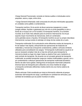 •Carga General Fraccionada: consiste en bienes sueltos o individuales como:
paquetes, sacos y cajas, entre otros.
• Carga General Unitarizada: está compuesta de artículos individuales agrupados
en unidades como pallets o contenedores.
Transporte marítimo: Es la acción de llevar personas (pasajeros) o cosas
(cargas sólidas, líquidas o gaseosas) por mar de un punto geográfico a otro a
bordo de un buque con un fin lucrativo. El transporte marítimo, en el ámbito
mundial, es el modo más utilizado para el comercio internacional. Es el que
soporta mayor movimiento de mercancías, tanto en contenedor,
como gráneles secos o líquidos. El transporte marítimo es por su propia naturaleza
internacional, aunque existe el cabotaje a lo largo de las costas de un país.
Transporte multimodal: Es la articulación entre diferentes modos de transporte, a
fin de realizar más rápida y eficazmente las operaciones de trasbordo de
materiales y mercancías (incluyendo contenedores, pallets o artículos similares
utilizados para consolidación de cargas).1 El transporte multimodal es aquel en el
que es necesario emplear más de un tipo de vehículo para transportar la
mercancía desde su lugar de origen hasta su destino final, pero mediando un
solo contrato de transporte. De acuerdo con el concepto general de transporte
multimodal, es posible transportar carga por medios multimodales a granel, con o
sin contenedores o efectuar operaciones de transporte multimodal doméstico.
Dentro de este marco global, distinguimos el transporte intermodal (utilizando
diversos tipos de transporte pero utilizando una única medida de carga)
y transporte combinado (diferentes medios dentro de una misma cadena de
transportes)
Oferta vehicular: Está constituida por toda la información referente al parque
automotor del transporte de carga, cuantificado en cantidad de vehículos y por
cantidad de toneladas que se puede movilizar en estos.

 