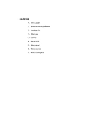 CONTENIDO
1. Introducción
2. Formulación del problema
3. Justificación
4. Objetivos
4.1 General
4.2 Específicos
5. Marco legal
6. Marco teórico
7. Marco conceptual

 