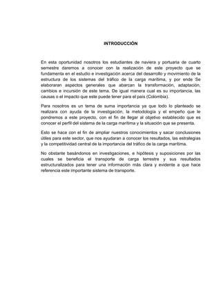 INTRODUCCIÓN

En esta oportunidad nosotros los estudiantes de naviera y portuaria de cuarto
semestre daremos a conocer con la realización de este proyecto que se
fundamenta en el estudio e investigación acerca del desarrollo y movimiento de la
estructura de los sistemas del tráfico de la carga marítima, y por ende Se
elaboraran aspectos generales que abarcan la transformación, adaptación,
cambios e incursión de este tema. De igual manera cual es su importancia, las
causas o el impacto que este puede tener para el país (Colombia).
Para nosotros es un tema de suma importancia ya que todo lo planteado se
realizara con ayuda de la investigación, la metodología y el empeño que le
pondremos a este proyecto, con el fin de llegar al objetivo establecido que es
conocer el perfil del sistema de la carga marítima y la situación que se presenta.
Esto se hace con el fin de ampliar nuestros conocimientos y sacar conclusiones
útiles para este sector, que nos ayudaran a conocer los resultados, las estrategias
y la competitividad central de la importancia del tráfico de la carga marítima.
No obstante basándonos en investigaciones, e hipótesis y suposiciones por las
cuales se beneficia el transporte de carga terrestre y sus resultados
estructuralizados para tener una información más clara y evidente a que hace
referencia este importante sistema de transporte.

 
